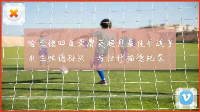 哈兰德四度荣膺英超月最佳平追亨利兰帕德孙兴慜与拉什福德纪录