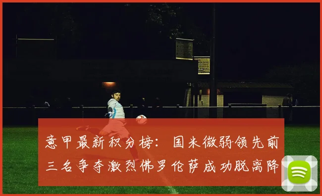 意甲最新积分榜：国米微弱领先前三名争夺激烈佛罗伦萨成功脱离降级区