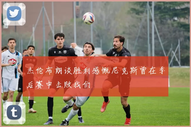 杰伦布朗谈胜利感慨尼克斯曾在季后赛中击败我们
