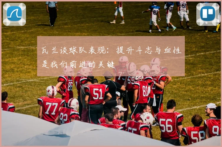 瓦兰谈球队表现：提升斗志与血性是我们前进的关键