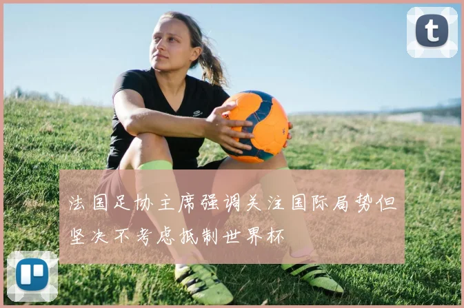 法国足协主席强调关注国际局势但坚决不考虑抵制世界杯