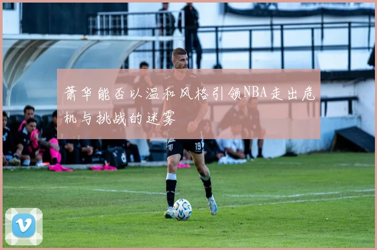 萧华能否以温和风格引领NBA走出危机与挑战的迷雾
