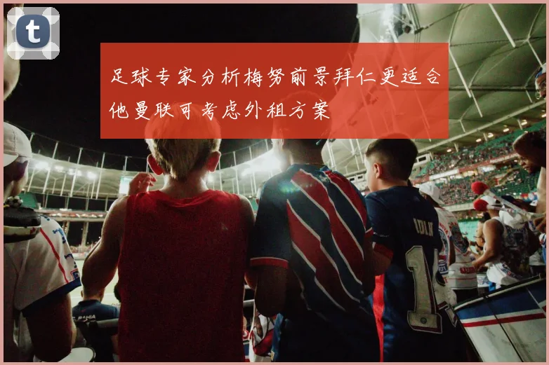 足球专家分析梅努前景拜仁更适合他曼联可考虑外租方案
