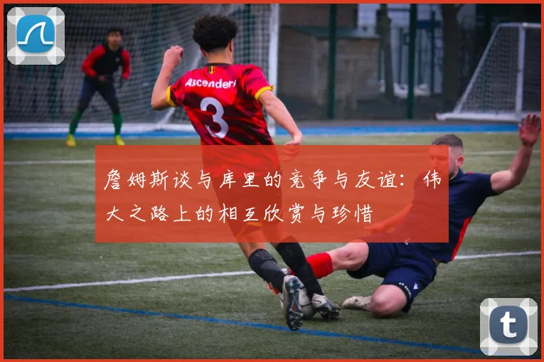 詹姆斯谈与库里的竞争与友谊：伟大之路上的相互欣赏与珍惜