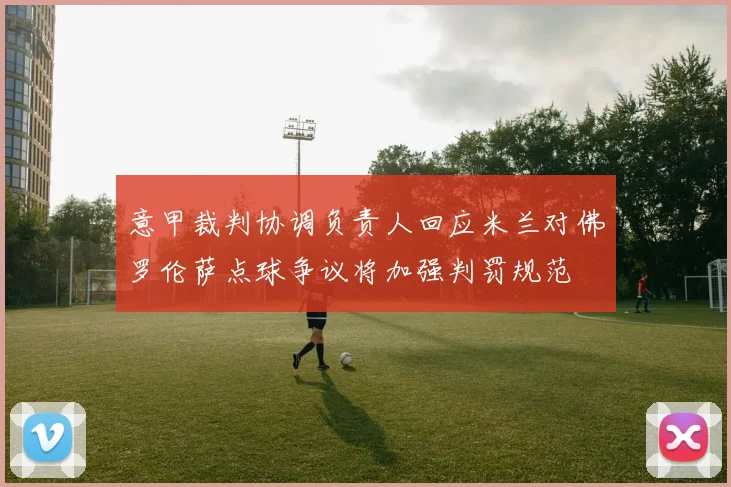 意甲裁判协调负责人回应米兰对佛罗伦萨点球争议将加强判罚规范