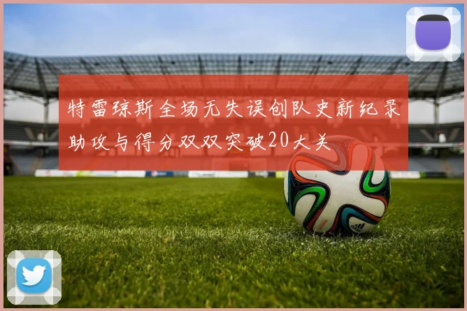 特雷琼斯全场无失误创队史新纪录助攻与得分双双突破20大关
