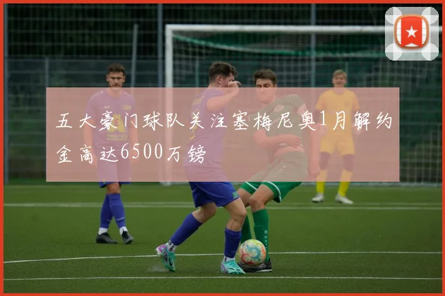 五大豪门球队关注塞梅尼奥1月解约金高达6500万镑