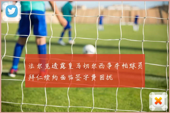 法尔克透露皇马切尔西争夺帕球员拜仁续约面临签字费困扰