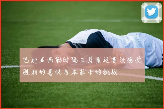 巴迪亚西勒时隔三月重返赛场感受胜利的喜悦与本菲卡的挑战