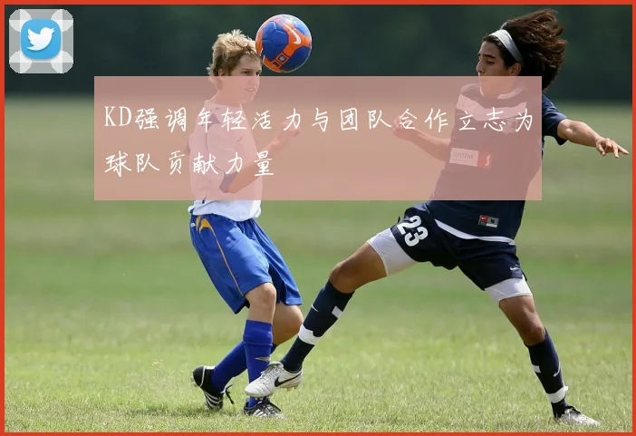 KD强调年轻活力与团队合作立志为球队贡献力量
