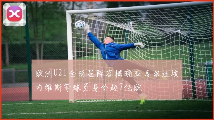 欧洲U21全明星阵容揭晓亚马尔杜埃内维斯等球员身价超7亿欧