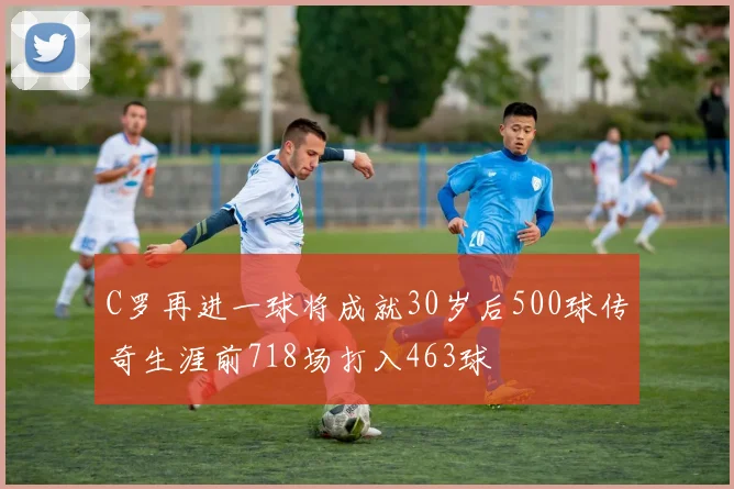 C罗再进一球将成就30岁后500球传奇生涯前718场打入463球