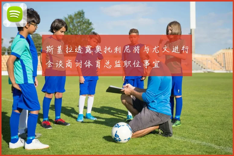 斯基拉透露奥托利尼将与尤文进行会谈商讨体育总监职位事宜
