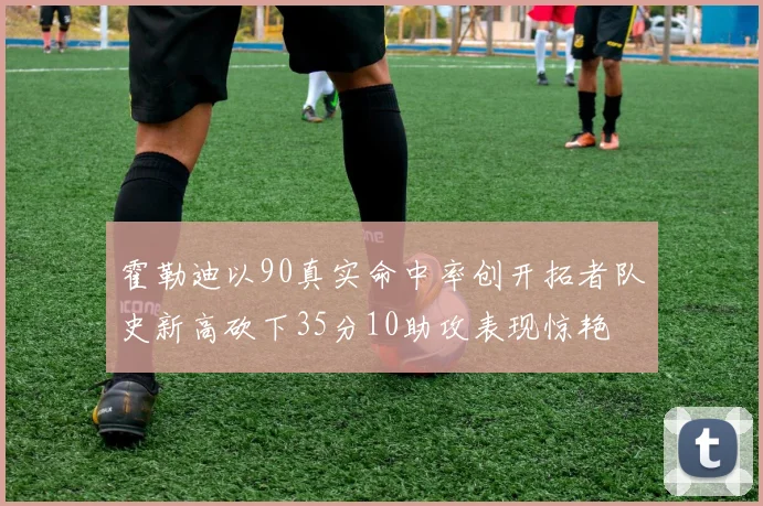 霍勒迪以90真实命中率创开拓者队史新高砍下35分10助攻表现惊艳