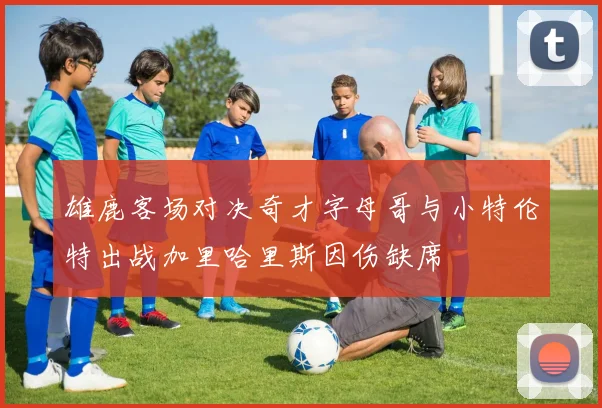 雄鹿客场对决奇才字母哥与小特伦特出战加里哈里斯因伤缺席