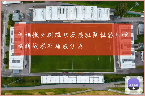 电讯报分析维尔茨接班萨拉赫利物浦新战术布局成焦点