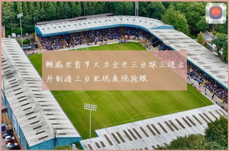 鲍威尔首节火力全开三分球三连击并制造三分犯规表现抢眼