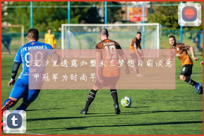 亚沙里透露加盟米兰梦想目前谈意甲冠军为时尚早