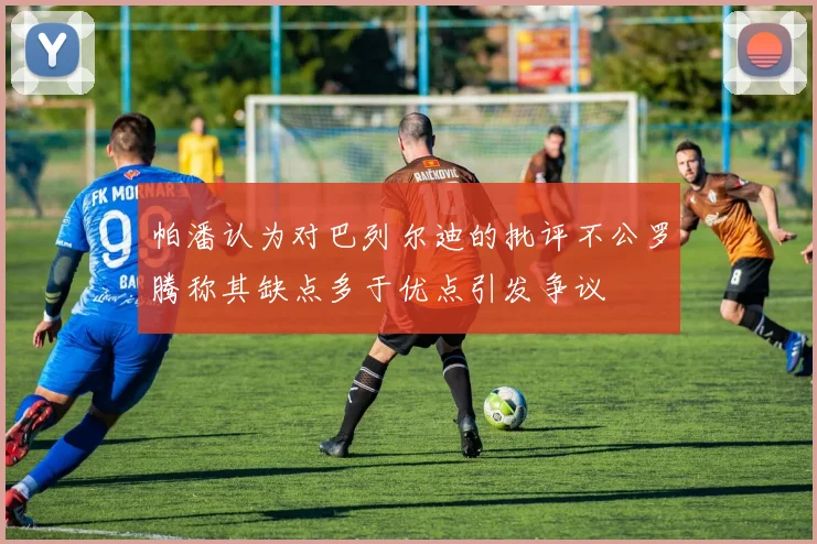 帕潘认为对巴列尔迪的批评不公罗腾称其缺点多于优点引发争议