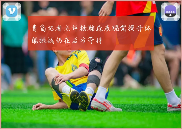 青岛记者点评杨瀚森表现需提升体能挑战仍在后方等待