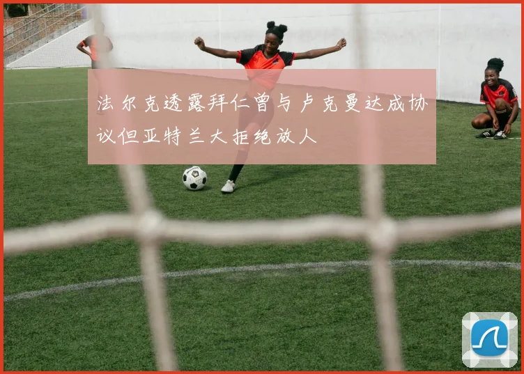 法尔克透露拜仁曾与卢克曼达成协议但亚特兰大拒绝放人