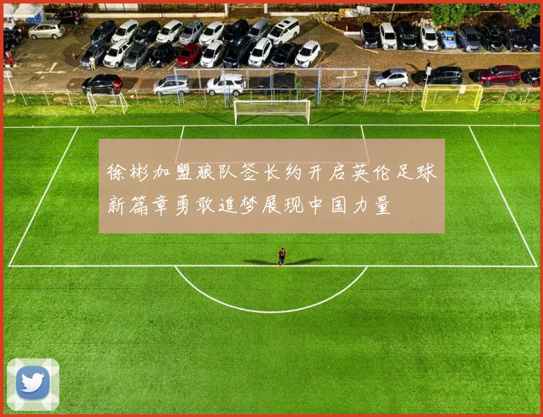 徐彬加盟狼队签长约开启英伦足球新篇章勇敢追梦展现中国力量