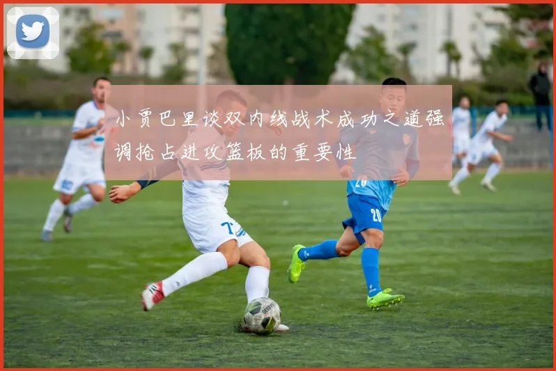 小贾巴里谈双内线战术成功之道强调抢占进攻篮板的重要性