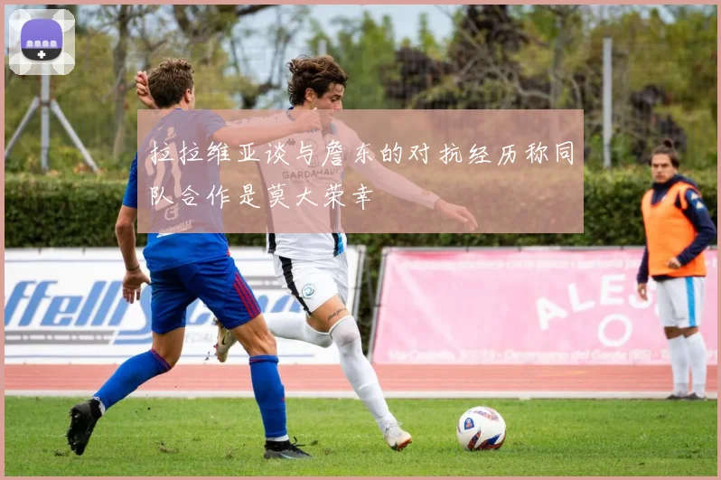 拉拉维亚谈与詹东的对抗经历称同队合作是莫大荣幸