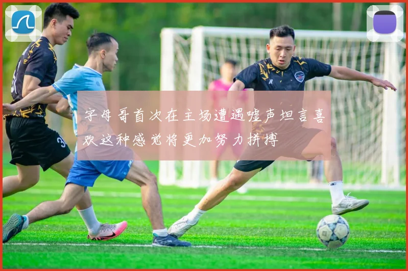 字母哥首次在主场遭遇嘘声坦言喜欢这种感觉将更加努力拼搏