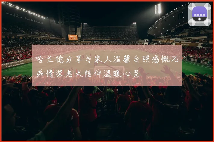 哈兰德分享与家人温馨合照感慨兄弟情深老大陪伴温暖心灵